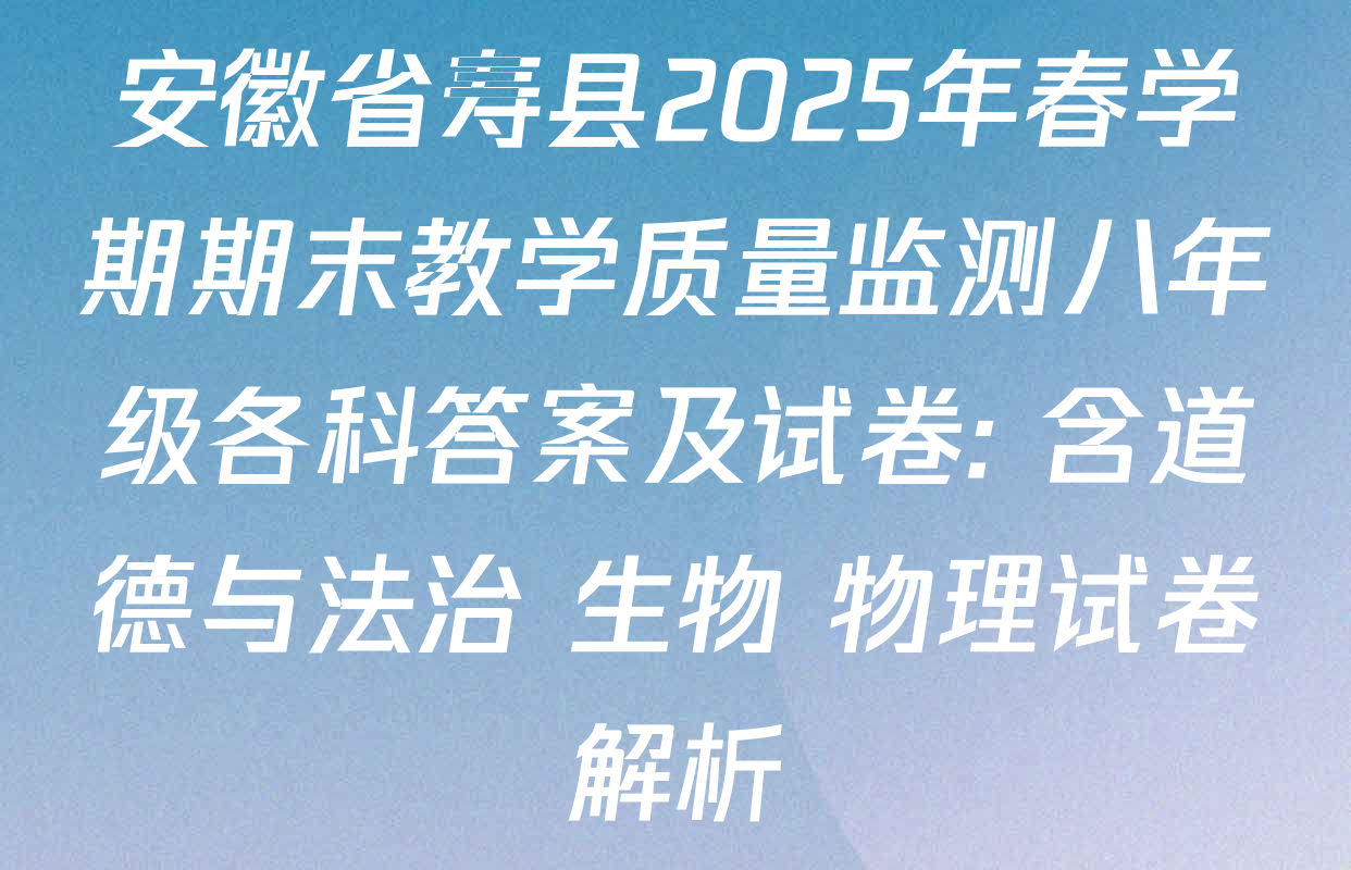安徽省寿县2025年春学期期末教学质量监测八年级各科答案及试卷: 含道德与法治 生物 物理试卷解析