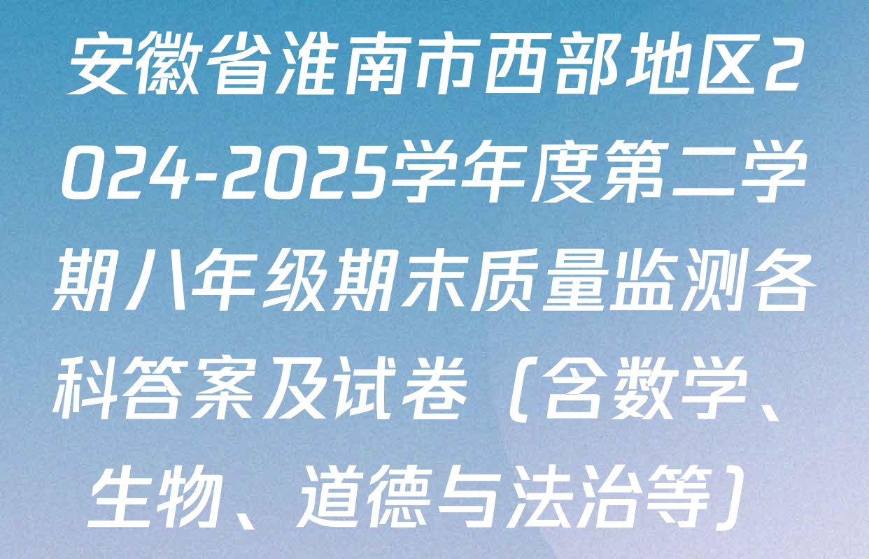 安徽省淮南市西部地区2024-2025学年度第二学期八年级期末质量监测各科答案及试卷（含数学、生物、道德与法治等）