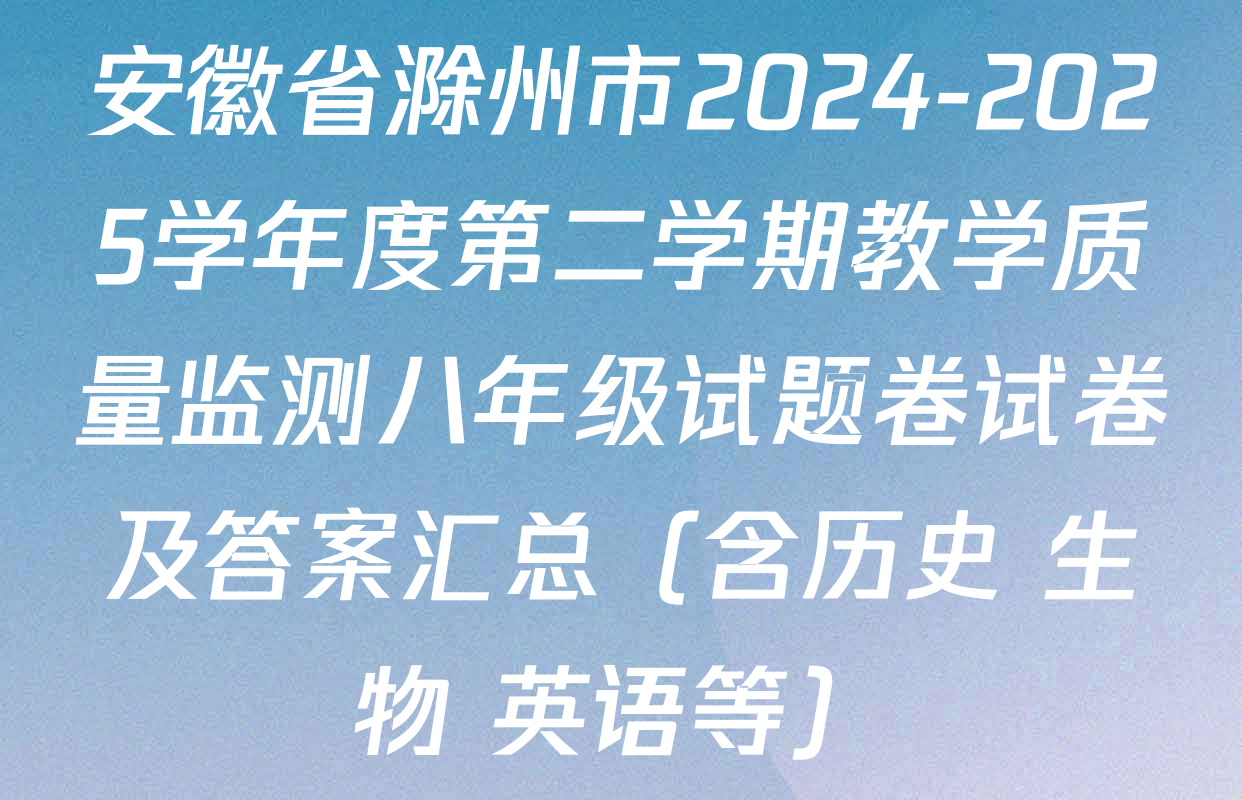 安徽省滁州市2024-2025学年度第二学期教学质量监测八年级试题卷试卷及答案汇总（含历史 生物 英语等）