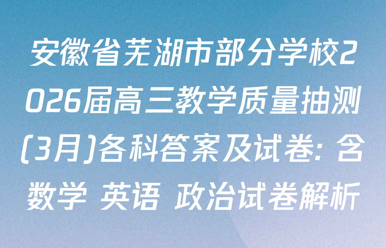 安徽省芜湖市部分学校2026届高三教学质量抽测(3月)各科答案及试卷: 含数学 英语 政治试卷解析