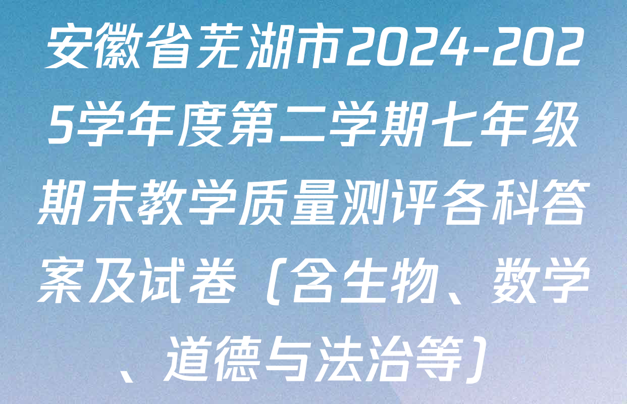 安徽省芜湖市2024-2025学年度第二学期七年级期末教学质量测评各科答案及试卷（含生物、数学、道德与法治等）