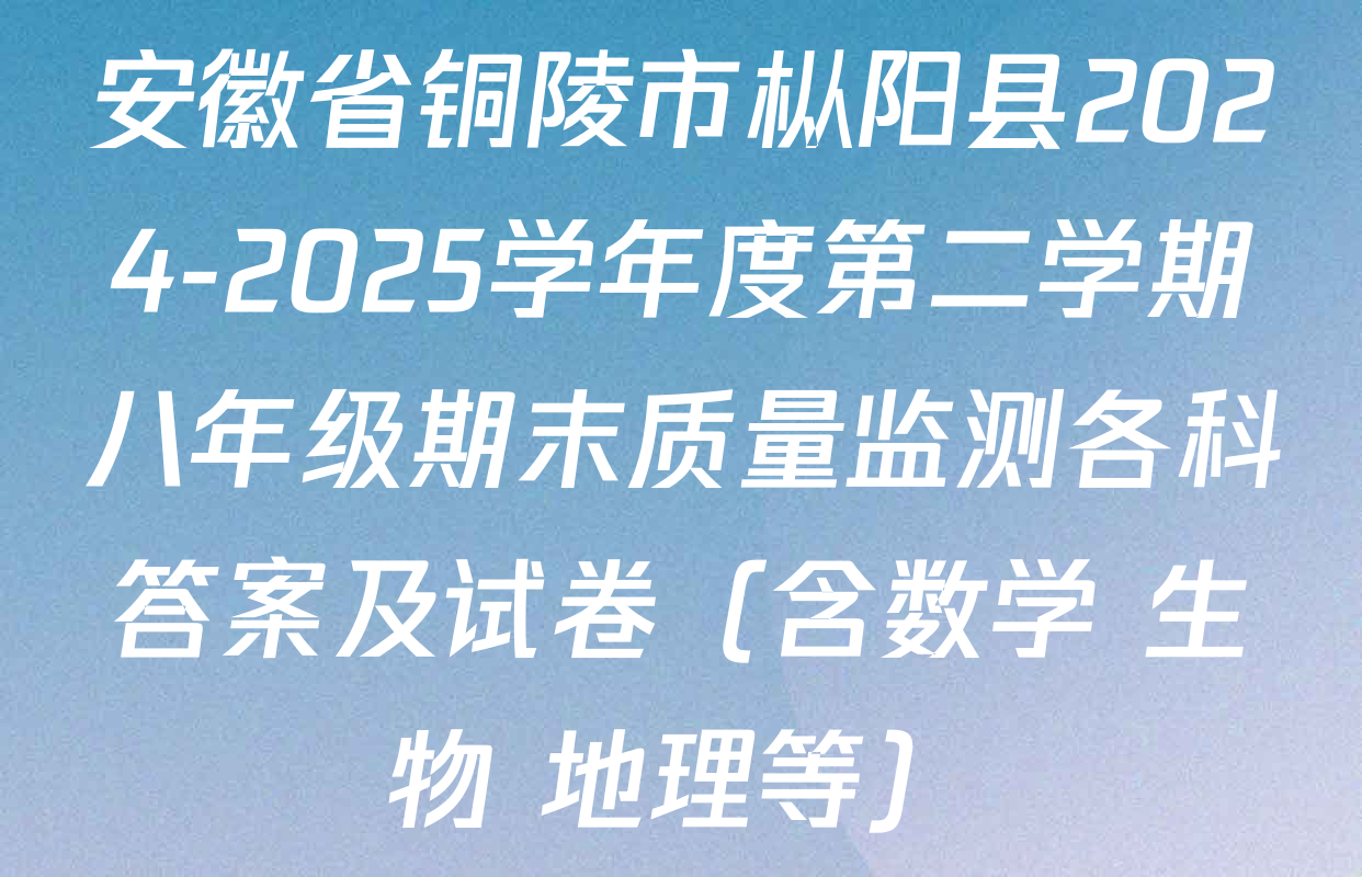 安徽省铜陵市枞阳县2024-2025学年度第二学期八年级期末质量监测各科答案及试卷（含数学 生物 地理等）