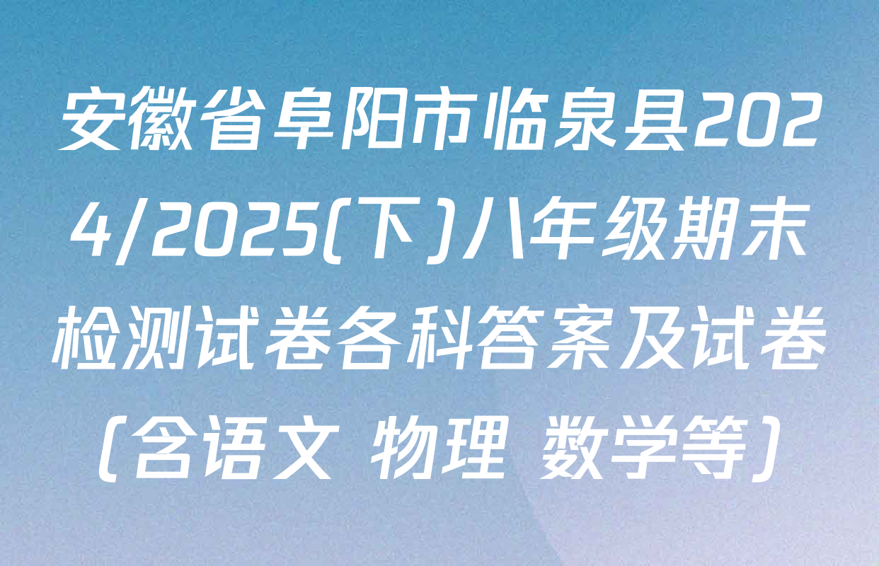 安徽省阜阳市临泉县2024/2025(下)八年级期末检测试卷各科答案及试卷（含语文 物理 数学等）
