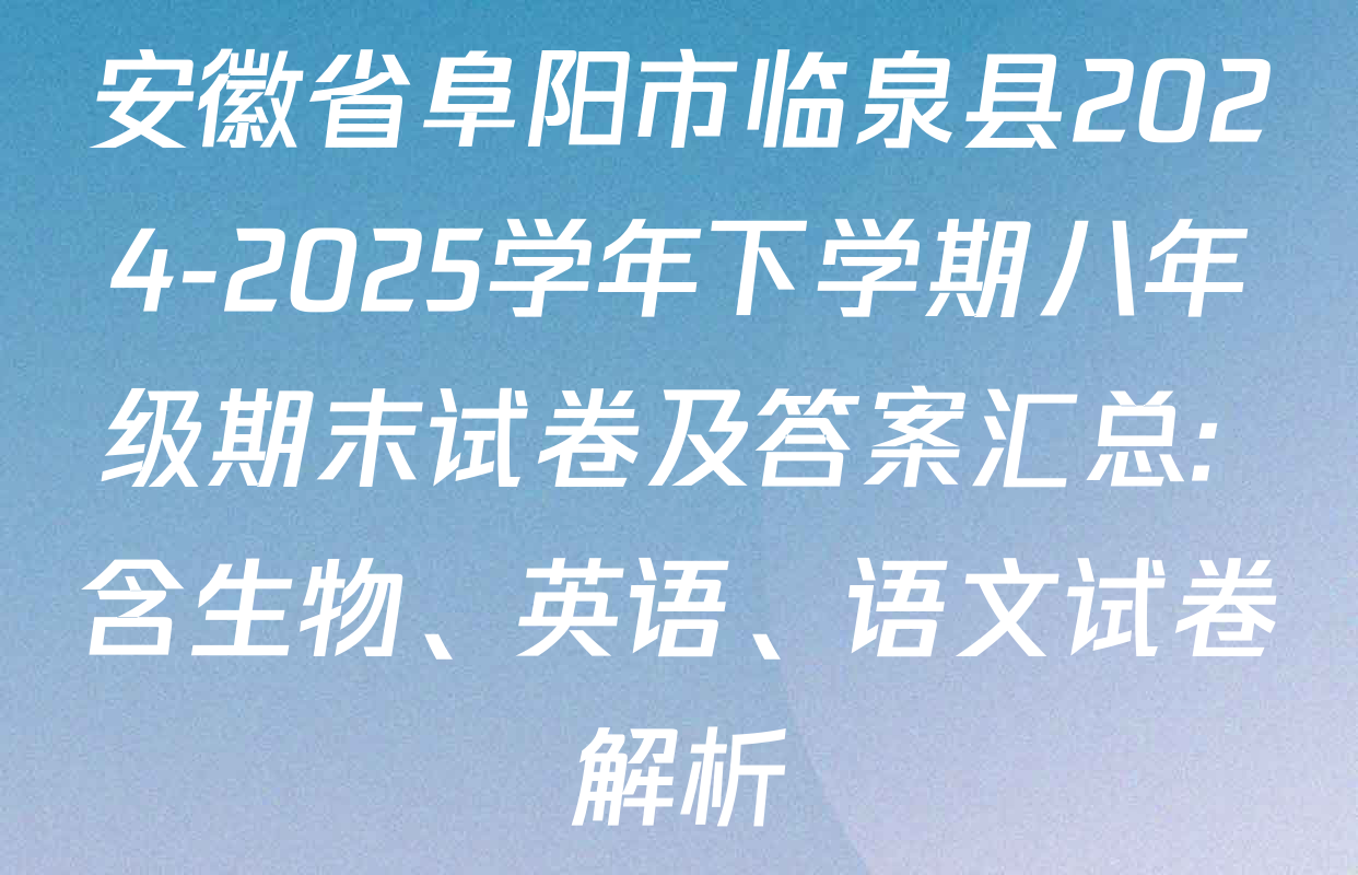 安徽省阜阳市临泉县2024-2025学年下学期八年级期末试卷及答案汇总: 含生物、英语、语文试卷解析