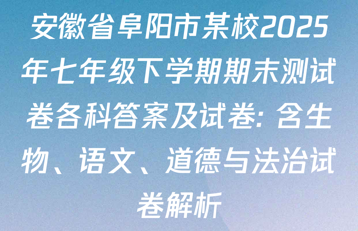 安徽省阜阳市某校2025年七年级下学期期末测试卷各科答案及试卷: 含生物、语文、道德与法治试卷解析