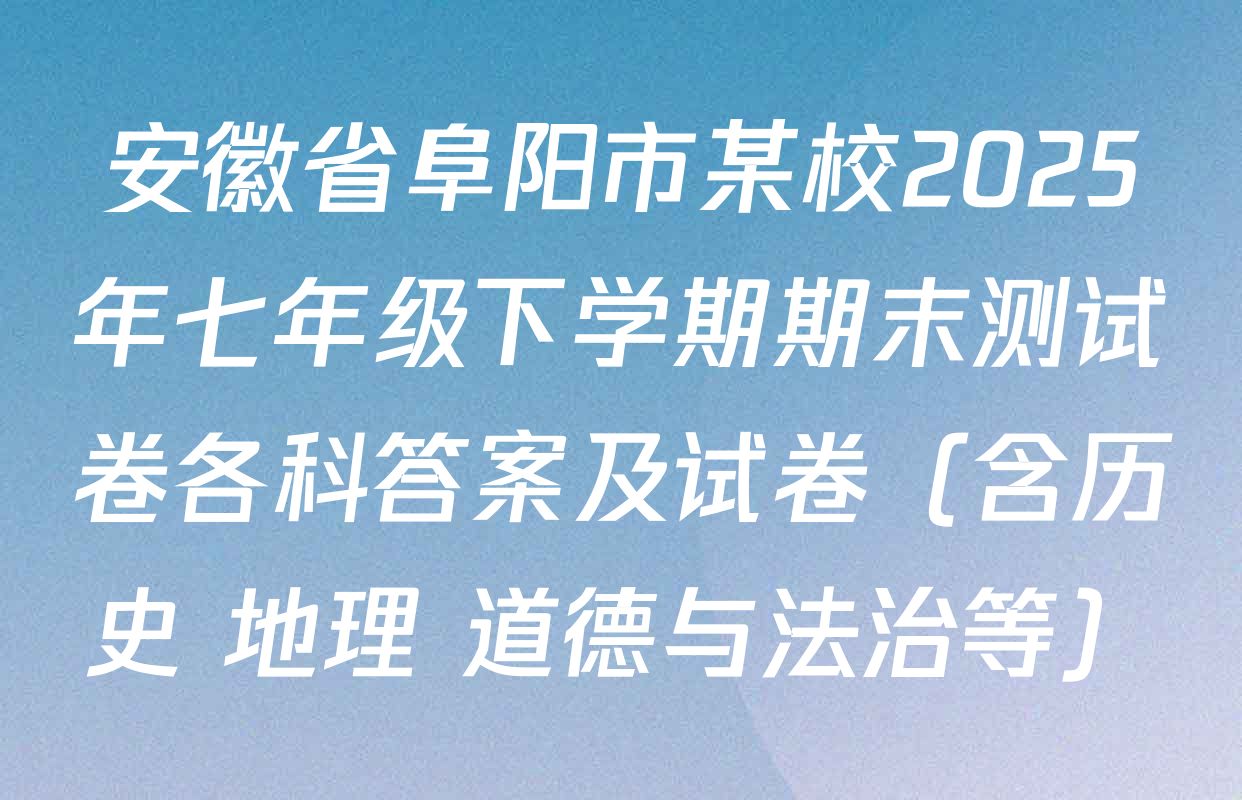 安徽省阜阳市某校2025年七年级下学期期末测试卷各科答案及试卷（含历史 地理 道德与法治等）