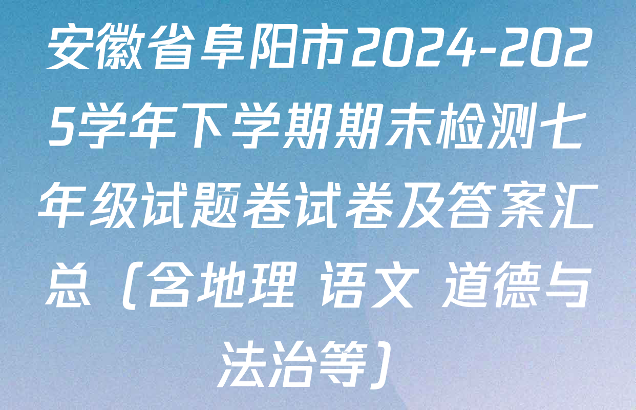 安徽省阜阳市2024-2025学年下学期期末检测七年级试题卷试卷及答案汇总（含地理 语文 道德与法治等）