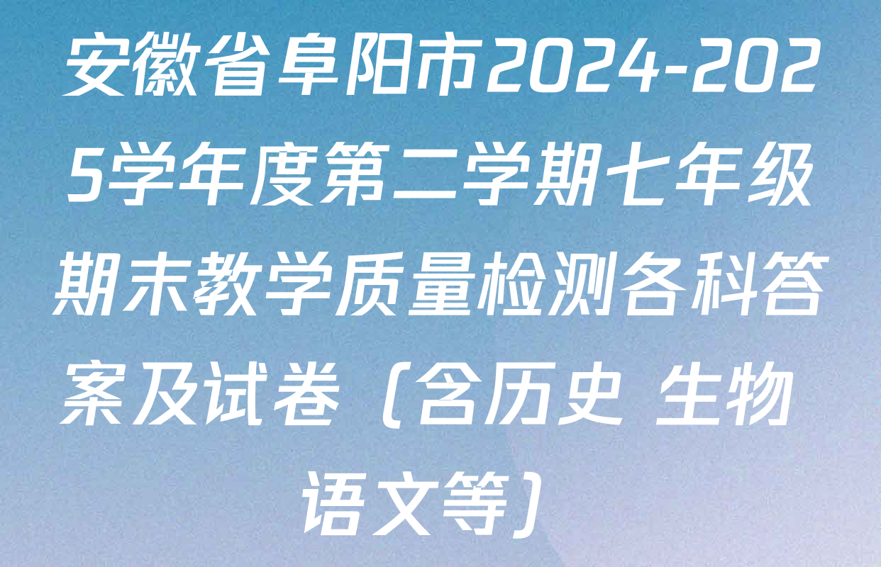 安徽省阜阳市2024-2025学年度第二学期七年级期末教学质量检测各科答案及试卷（含历史 生物 语文等）