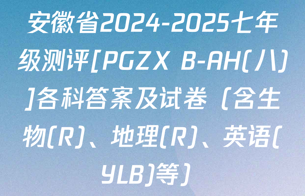 安徽省2024-2025七年级测评[PGZX B-AH(八)]各科答案及试卷（含生物(R)、地理(R)、英语(YLB)等）