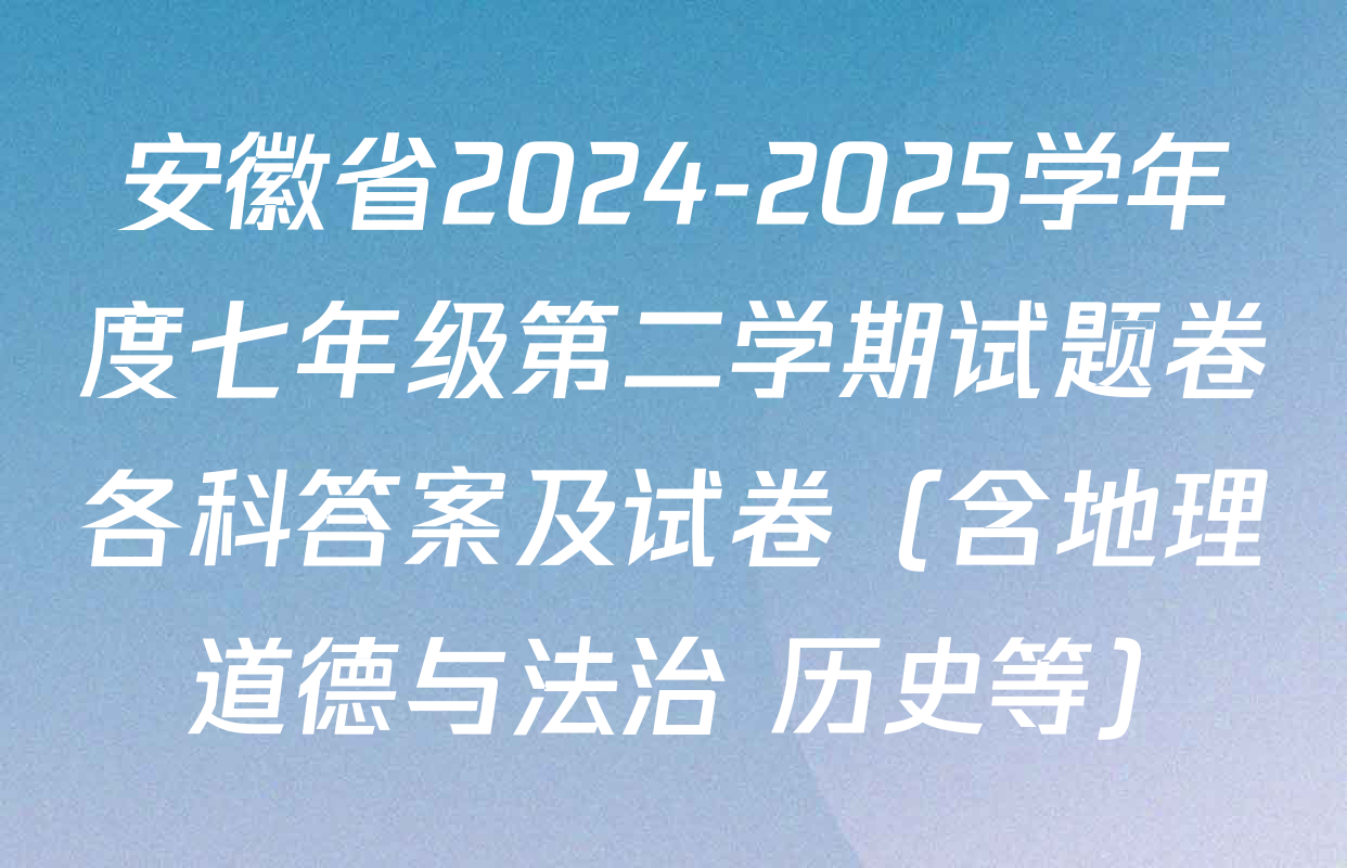 安徽省2024-2025学年度七年级第二学期试题卷各科答案及试卷（含地理 道德与法治 历史等）