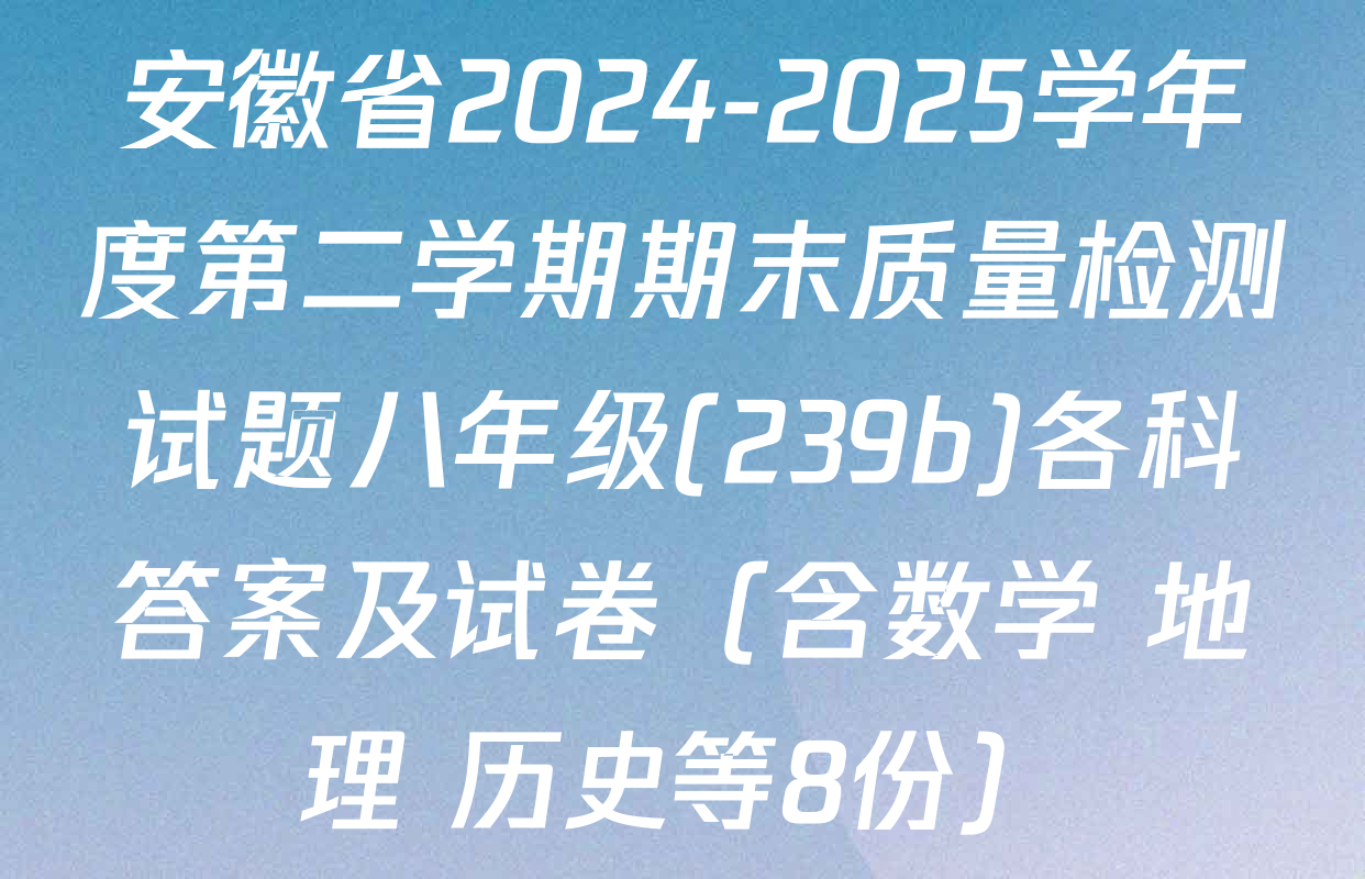安徽省2024-2025学年度第二学期期末质量检测试题八年级(239b)各科答案及试卷（含数学 地理 历史等8份）