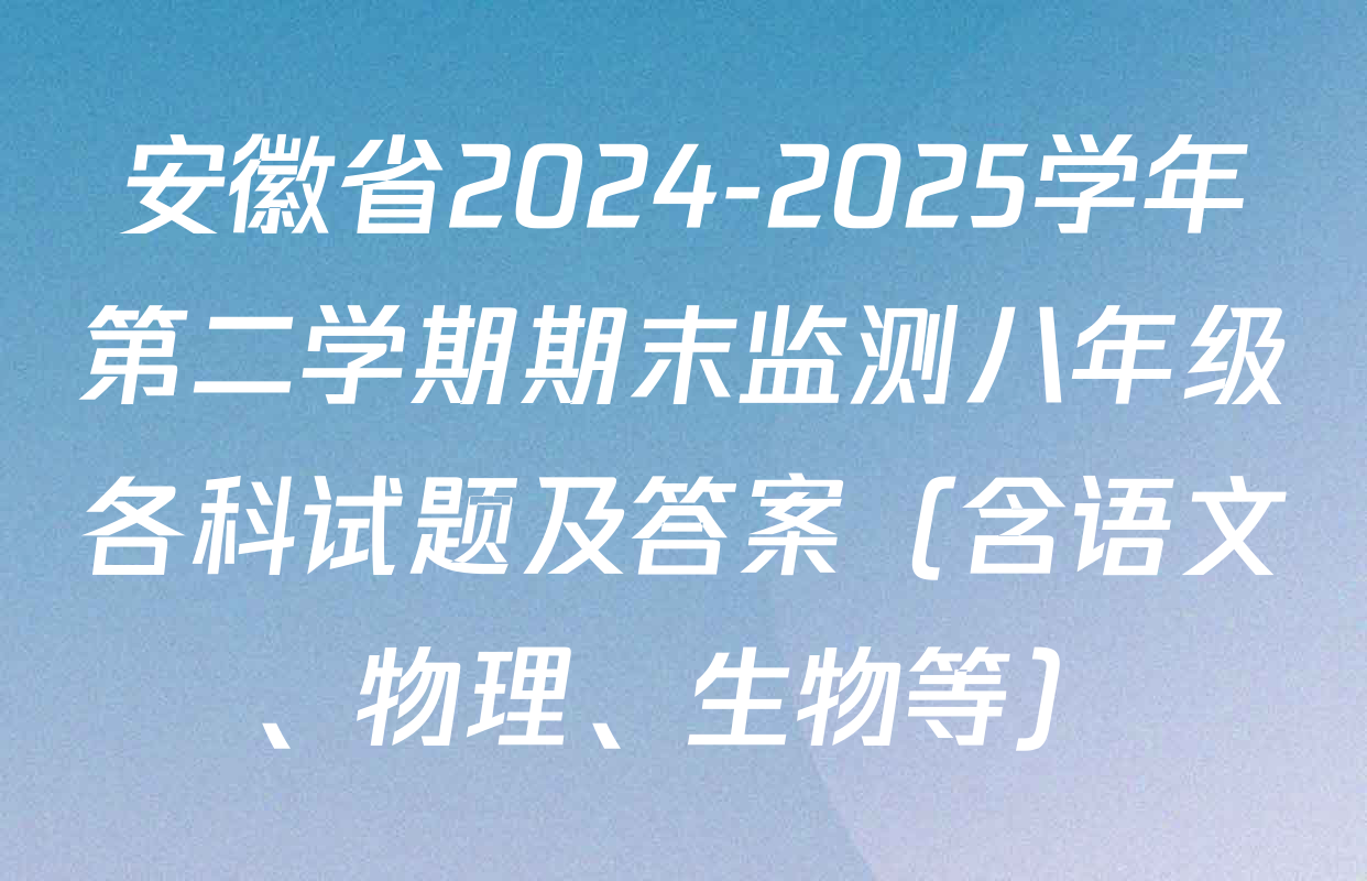 安徽省2024-2025学年第二学期期末监测八年级各科试题及答案（含语文、物理、生物等）