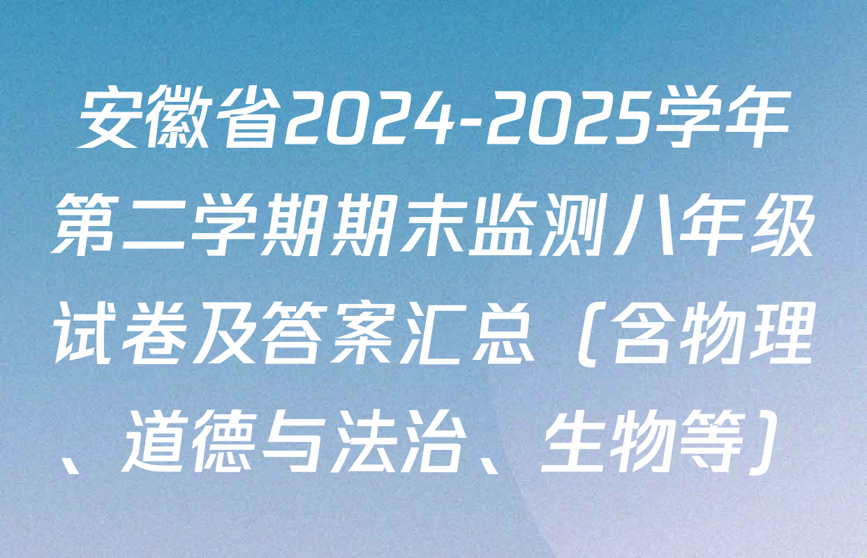 安徽省2024-2025学年第二学期期末监测八年级试卷及答案汇总（含物理、道德与法治、生物等）