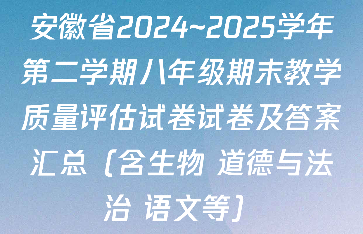 安徽省2024~2025学年第二学期八年级期末教学质量评估试卷试卷及答案汇总（含生物 道德与法治 语文等）