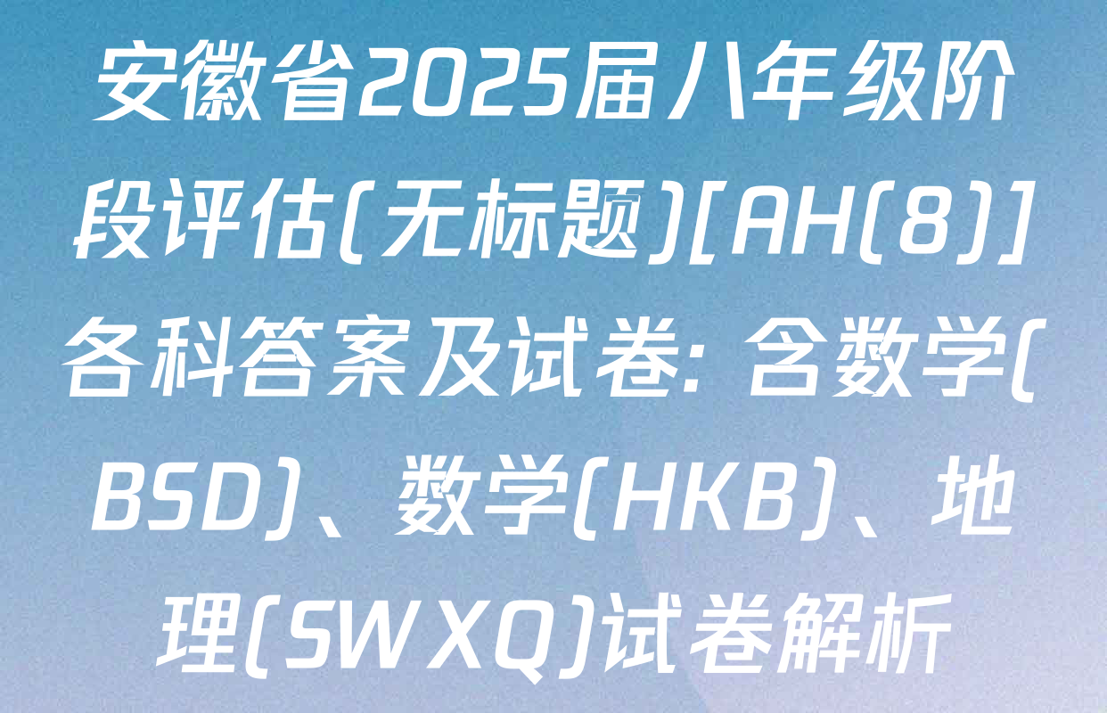 安徽省2025届八年级阶段评估(无标题)[AH(8)]各科答案及试卷: 含数学(BSD)、数学(HKB)、地理(SWXQ)试卷解析