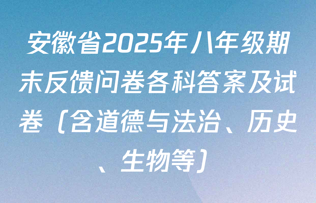 安徽省2025年八年级期末反馈问卷各科答案及试卷（含道德与法治、历史、生物等）