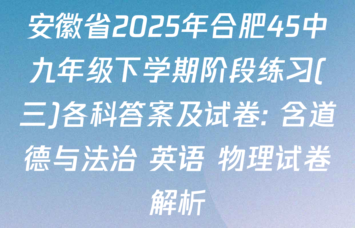 安徽省2025年合肥45中九年级下学期阶段练习(三)各科答案及试卷: 含道德与法治 英语 物理试卷解析