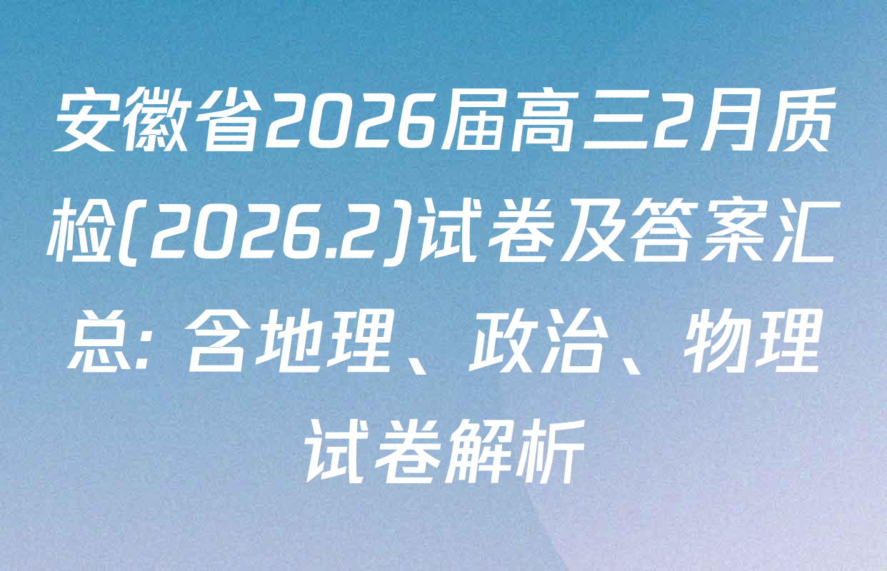 安徽省2026届高三2月质检(2026.2)试卷及答案汇总: 含地理、政治、物理试卷解析