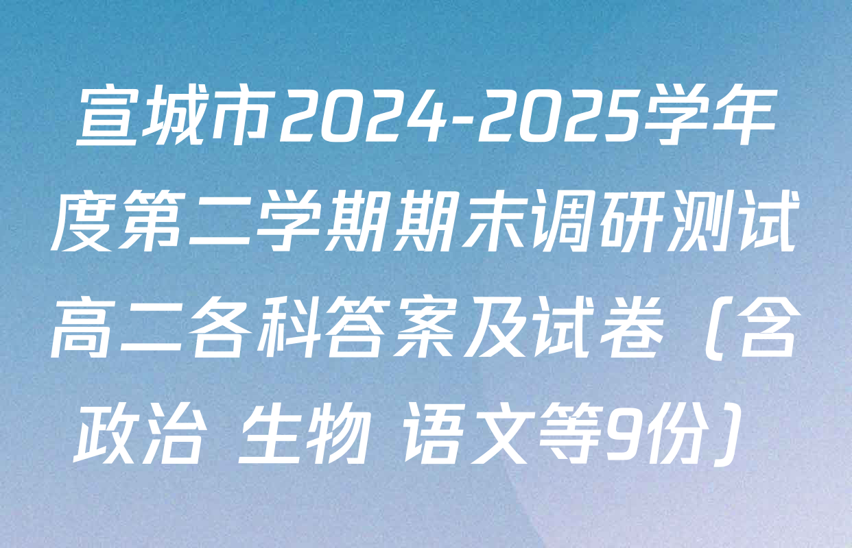宣城市2024-2025学年度第二学期期末调研测试高二各科答案及试卷（含政治 生物 语文等9份）