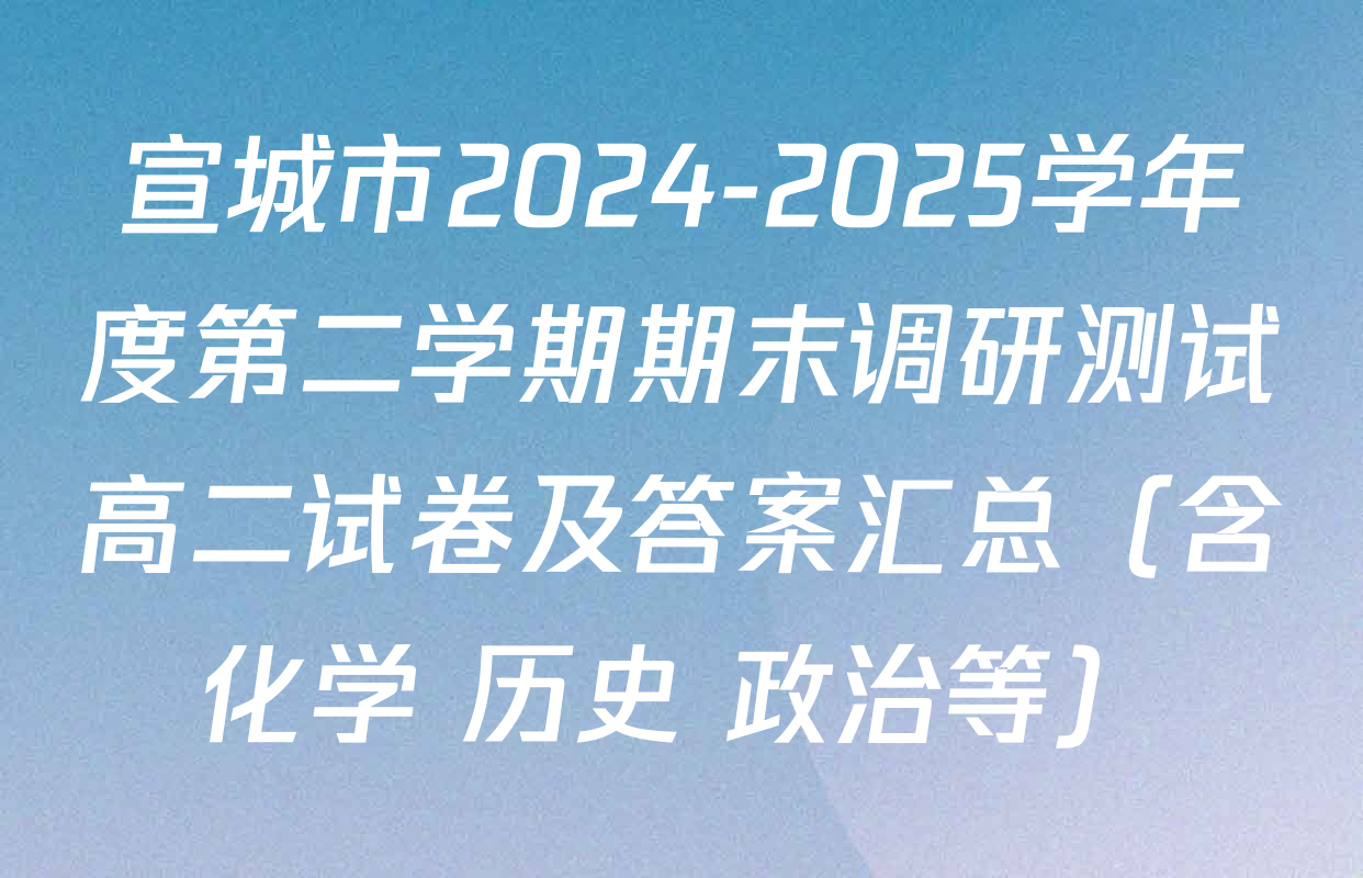 宣城市2024-2025学年度第二学期期末调研测试高二试卷及答案汇总（含化学 历史 政治等）