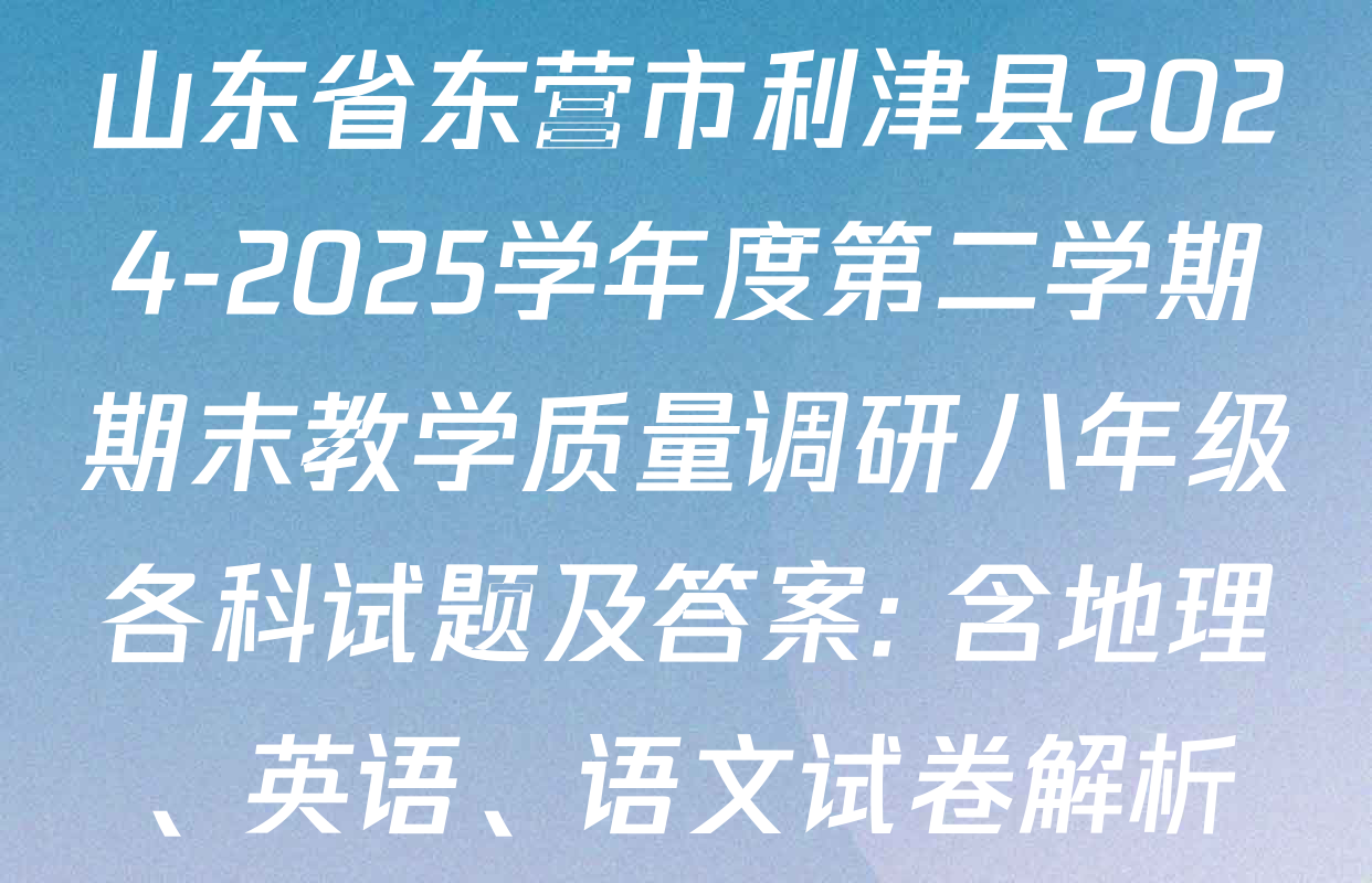 山东省东营市利津县2024-2025学年度第二学期期末教学质量调研八年级各科试题及答案: 含地理、英语、语文试卷解析