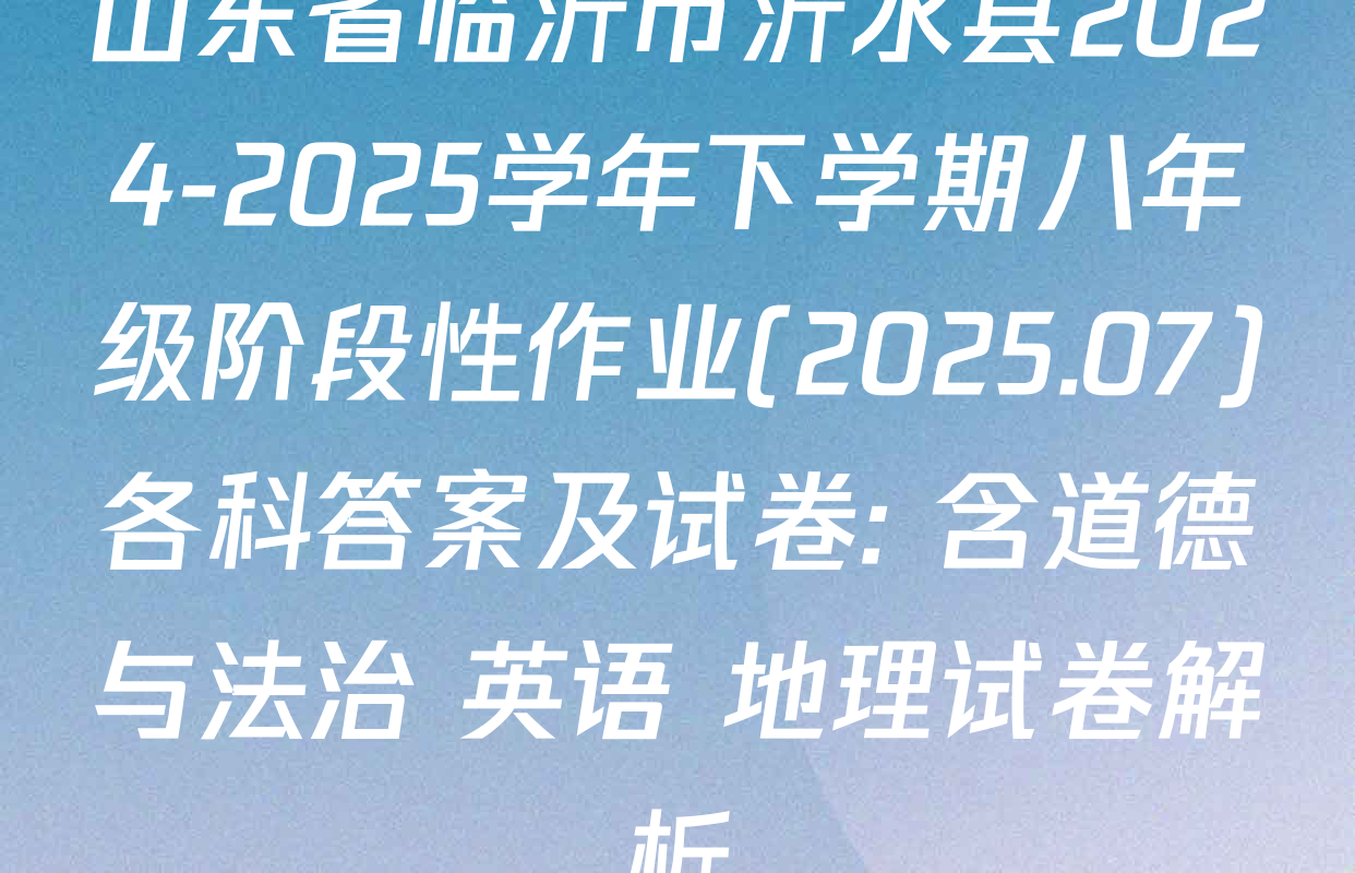 山东省临沂市沂水县2024-2025学年下学期八年级阶段性作业(2025.07)各科答案及试卷: 含道德与法治 英语 地理试卷解析
