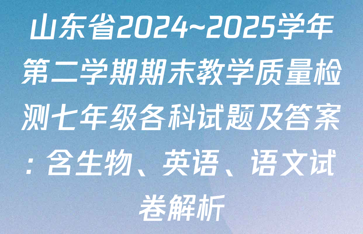 山东省2024~2025学年第二学期期末教学质量检测七年级各科试题及答案: 含生物、英语、语文试卷解析
