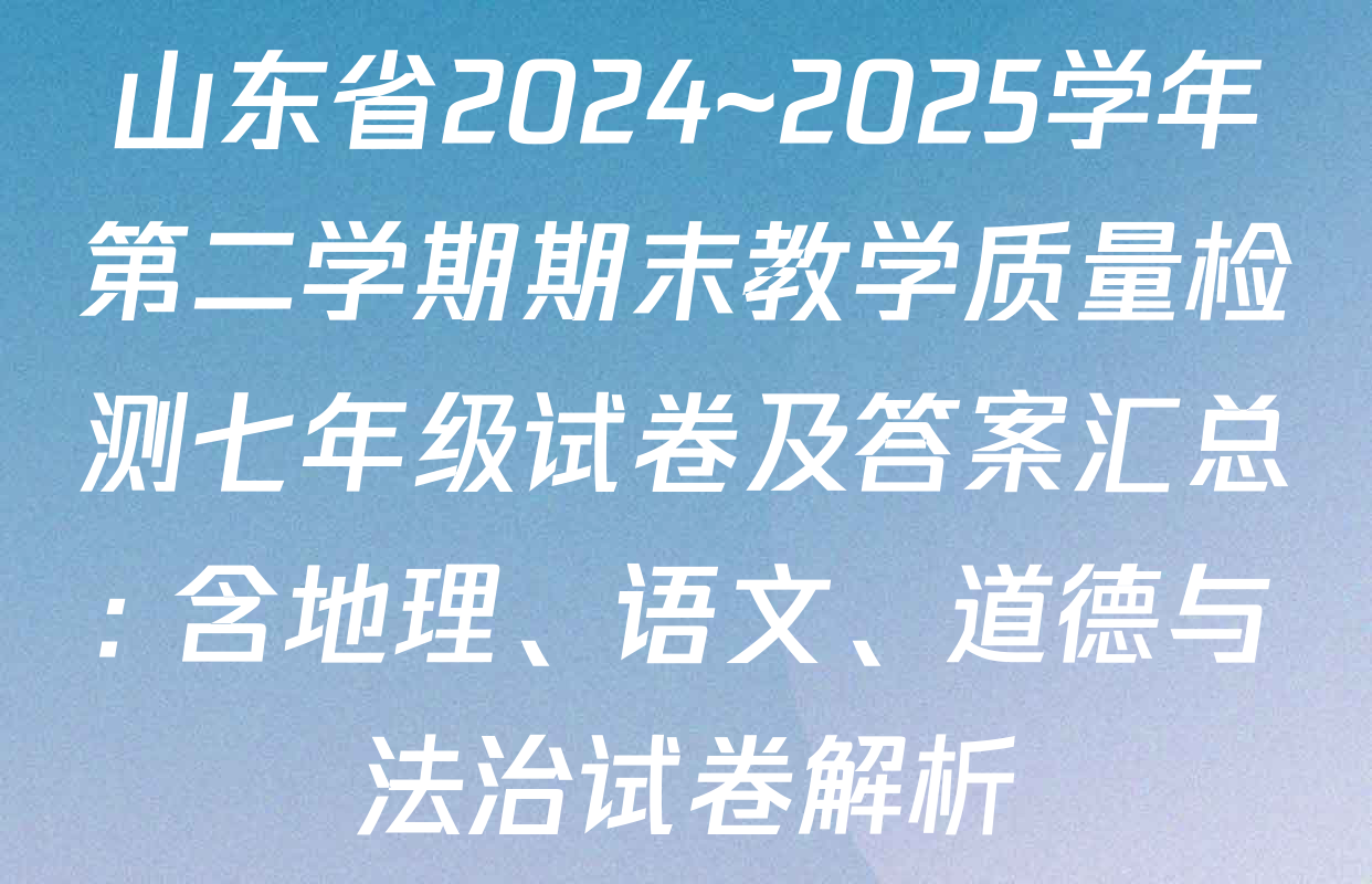 山东省2024~2025学年第二学期期末教学质量检测七年级试卷及答案汇总: 含地理、语文、道德与法治试卷解析