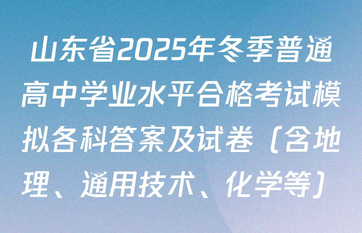 山东省2025年冬季普通高中学业水平合格考试模拟各科答案及试卷（含地理、通用技术、化学等）