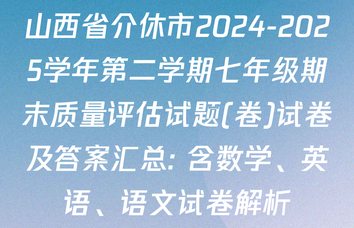 山西省介休市2024-2025学年第二学期七年级期末质量评估试题(卷)试卷及答案汇总: 含数学、英语、语文试卷解析