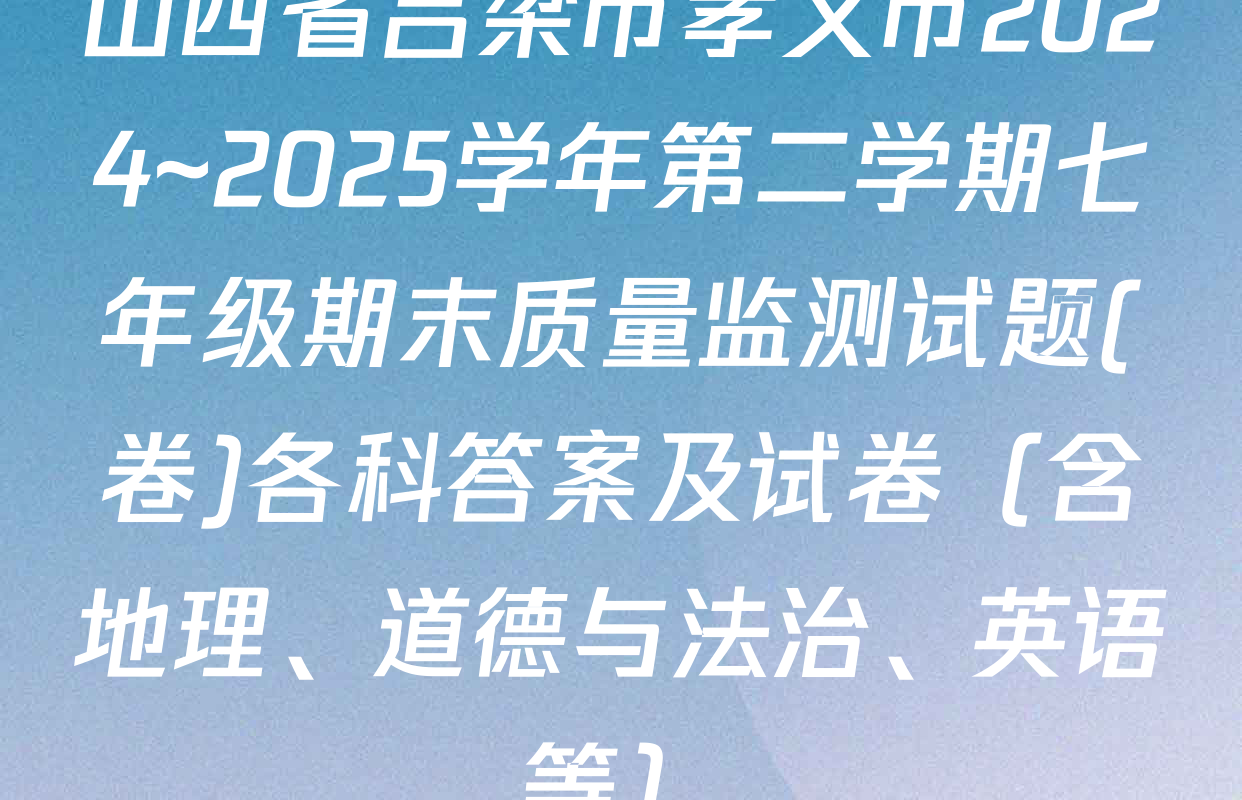 山西省吕梁市孝义市2024~2025学年第二学期七年级期末质量监测试题(卷)各科答案及试卷（含地理、道德与法治、英语等）