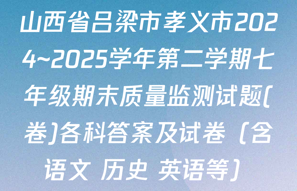 山西省吕梁市孝义市2024~2025学年第二学期七年级期末质量监测试题(卷)各科答案及试卷（含语文 历史 英语等）