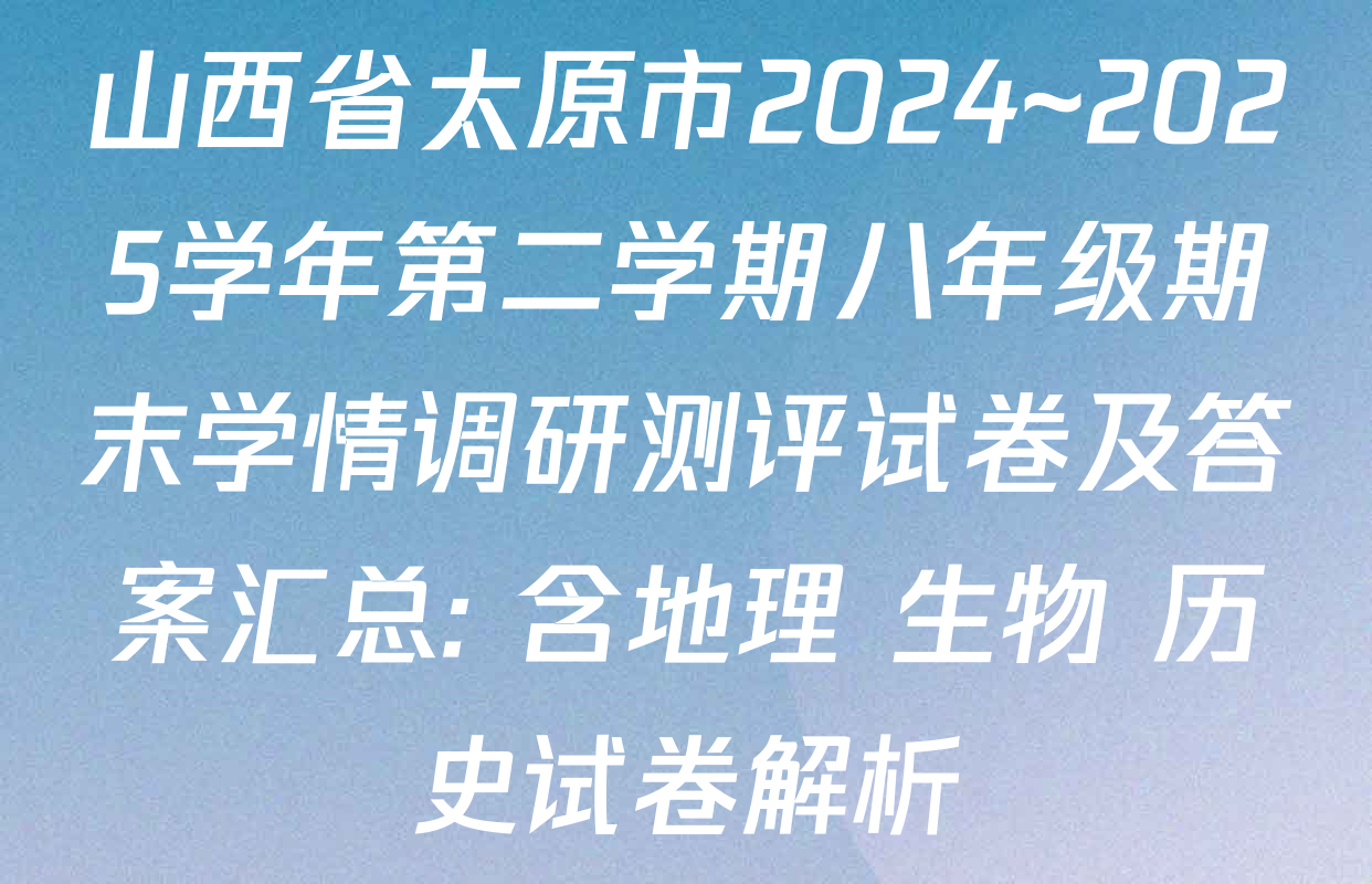 山西省太原市2024~2025学年第二学期八年级期末学情调研测评试卷及答案汇总: 含地理 生物 历史试卷解析