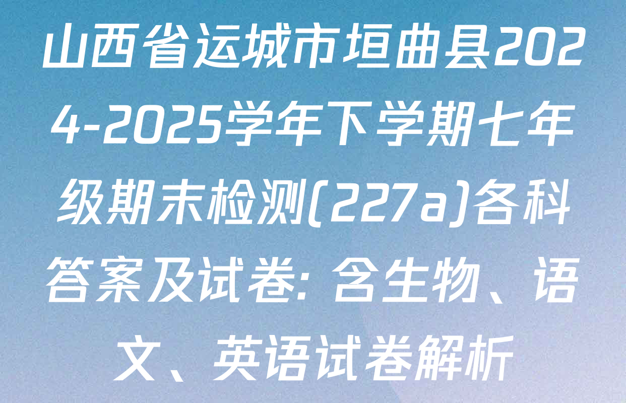 山西省运城市垣曲县2024-2025学年下学期七年级期末检测(227a)各科答案及试卷: 含生物、语文、英语试卷解析