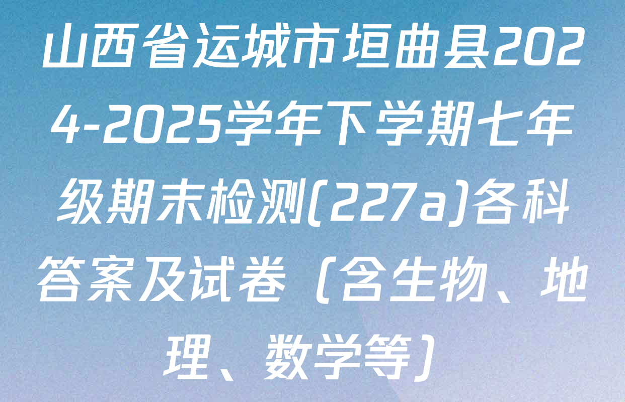 山西省运城市垣曲县2024-2025学年下学期七年级期末检测(227a)各科答案及试卷（含生物、地理、数学等）