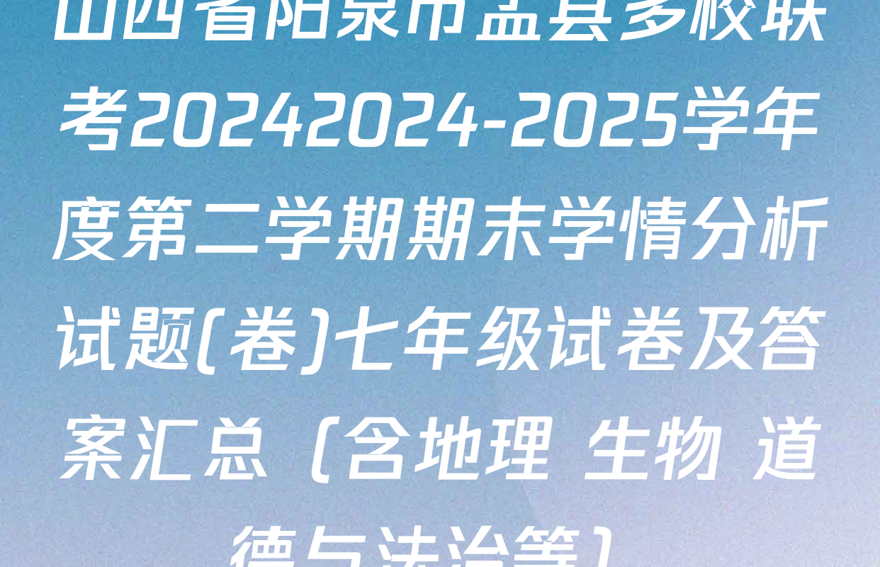 山西省阳泉市盂县多校联考20242024-2025学年度第二学期期末学情分析试题(卷)七年级试卷及答案汇总（含地理 生物 道德与法治等）