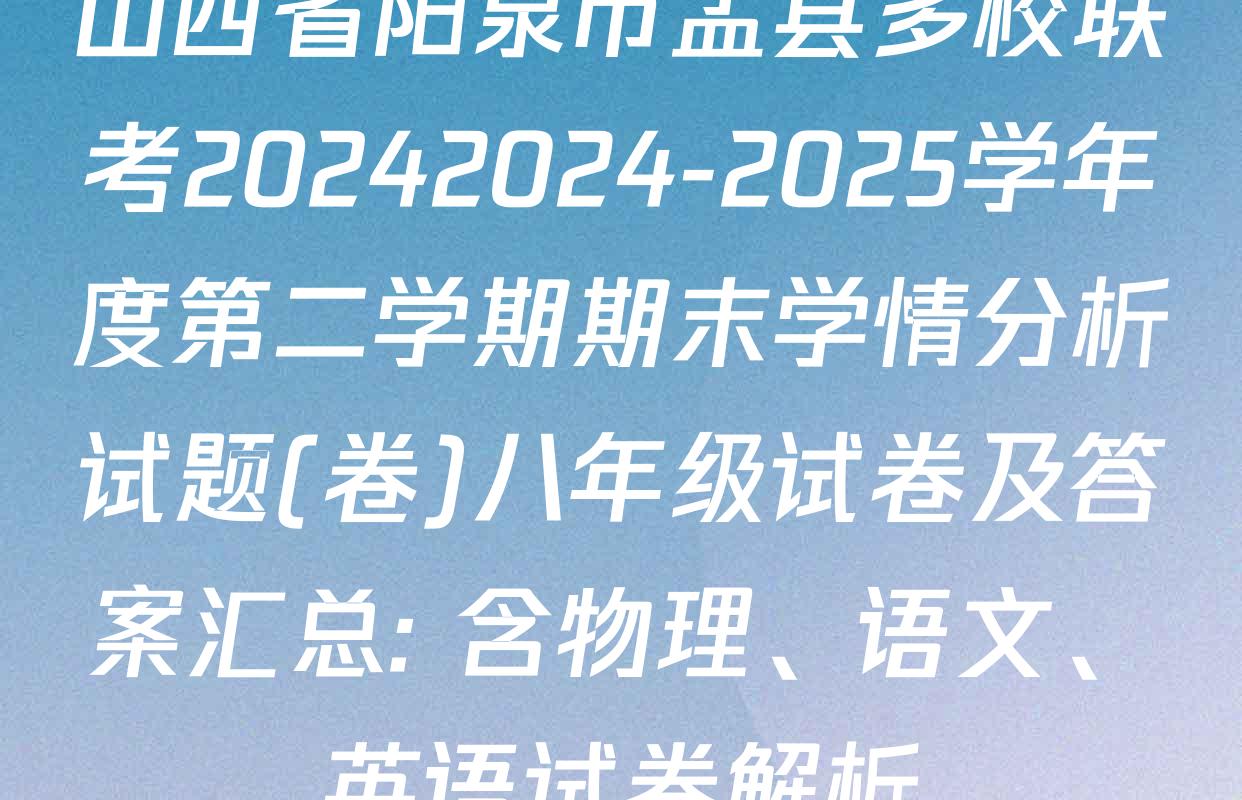 山西省阳泉市盂县多校联考20242024-2025学年度第二学期期末学情分析试题(卷)八年级试卷及答案汇总: 含物理、语文、英语试卷解析