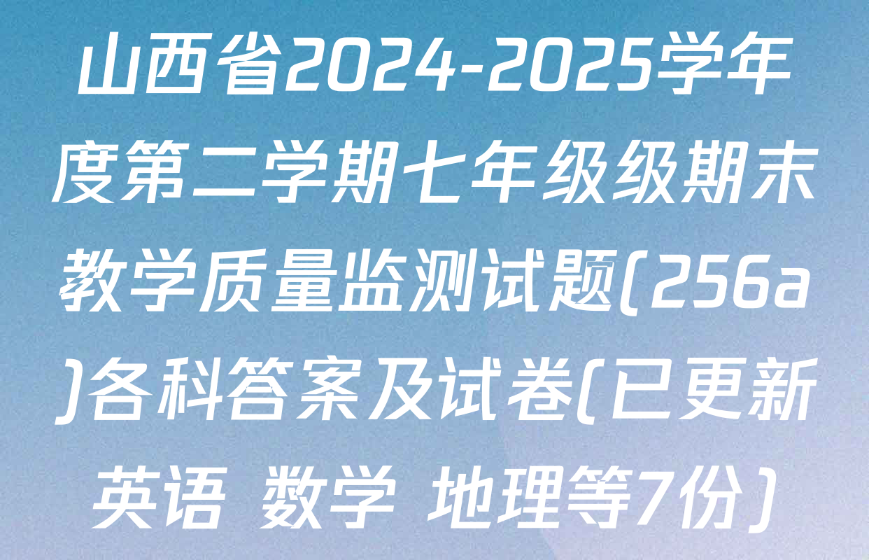 山西省2024-2025学年度第二学期七年级级期末教学质量监测试题(256a)各科答案及试卷(已更新英语 数学 地理等7份)