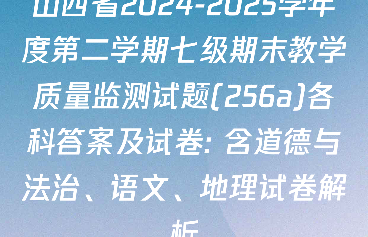 山西省2024-2025学年度第二学期七级期末教学质量监测试题(256a)各科答案及试卷: 含道德与法治、语文、地理试卷解析