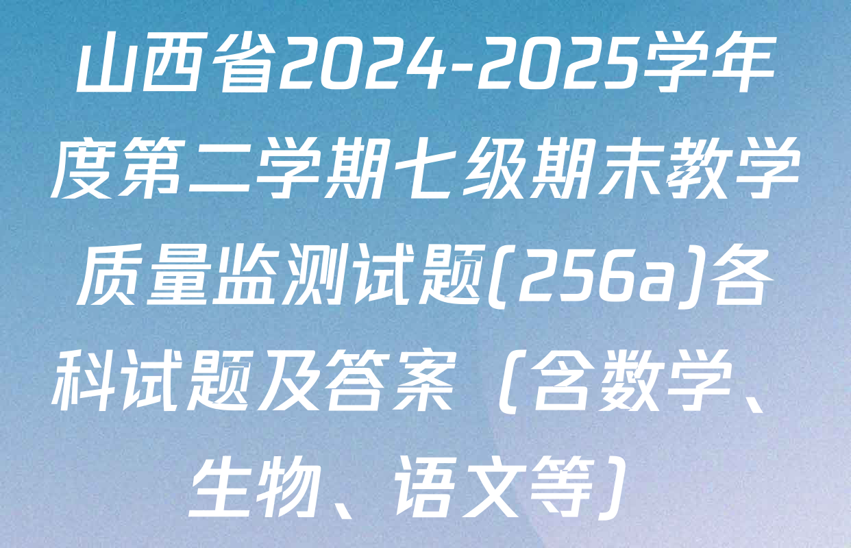 山西省2024-2025学年度第二学期七级期末教学质量监测试题(256a)各科试题及答案（含数学、生物、语文等）