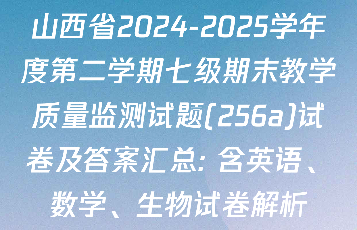山西省2024-2025学年度第二学期七级期末教学质量监测试题(256a)试卷及答案汇总: 含英语、数学、生物试卷解析