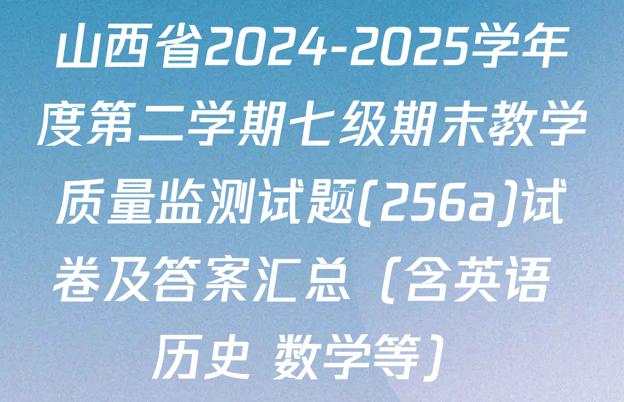 山西省2024-2025学年度第二学期七级期末教学质量监测试题(256a)试卷及答案汇总（含英语 历史 数学等）