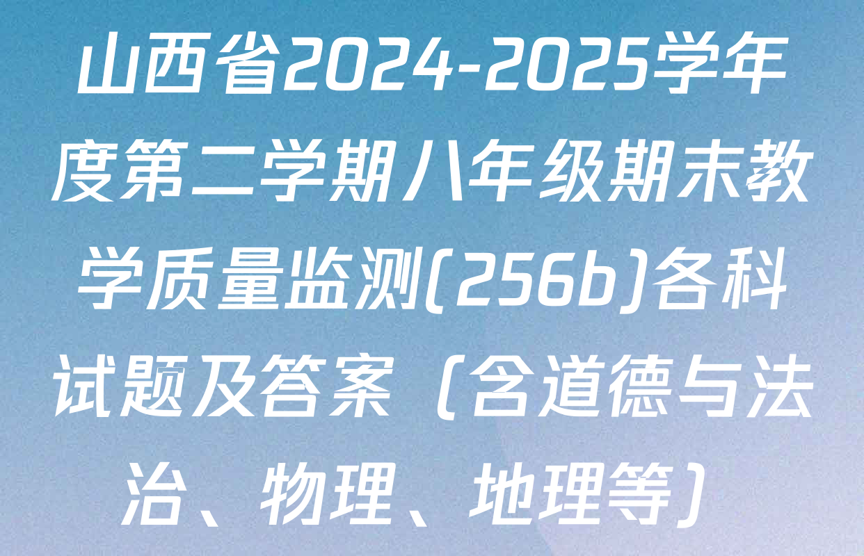 山西省2024-2025学年度第二学期八年级期末教学质量监测(256b)各科试题及答案（含道德与法治、物理、地理等）