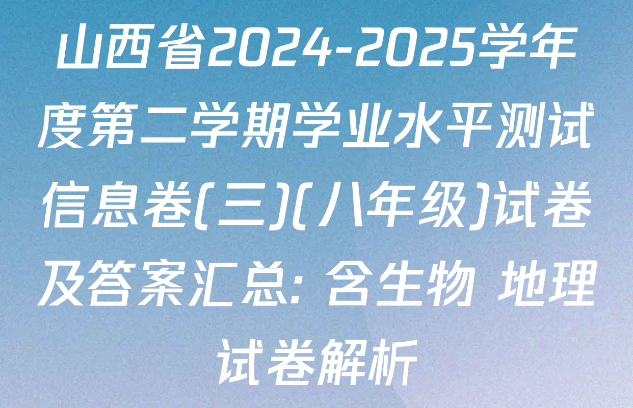 山西省2024-2025学年度第二学期学业水平测试信息卷(三)(八年级)试卷及答案汇总: 含生物 地理试卷解析