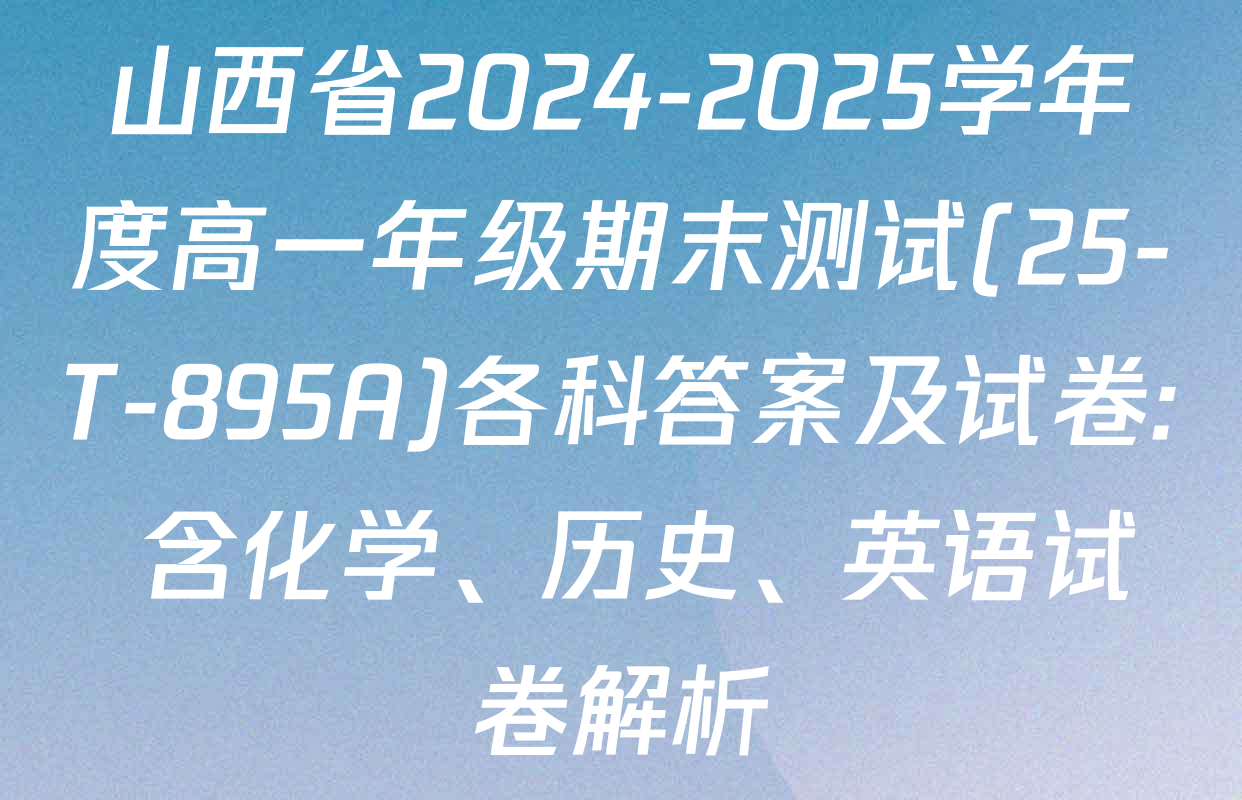 山西省2024-2025学年度高一年级期末测试(25-T-895A)各科答案及试卷: 含化学、历史、英语试卷解析