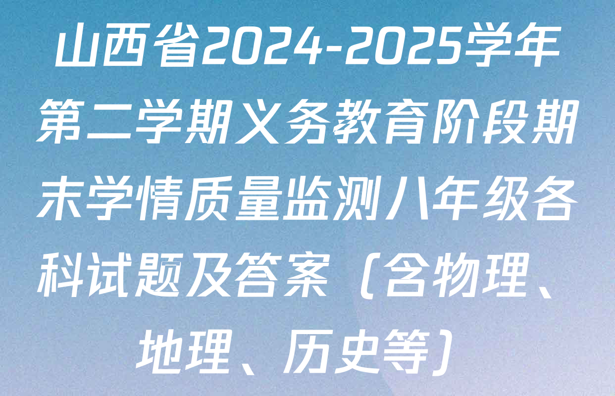 山西省2024-2025学年第二学期义务教育阶段期末学情质量监测八年级各科试题及答案（含物理、地理、历史等）