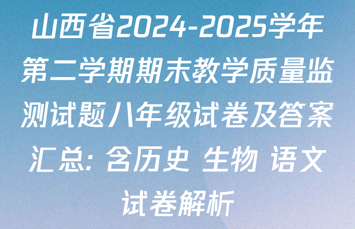 山西省2024-2025学年第二学期期末教学质量监测试题八年级试卷及答案汇总: 含历史 生物 语文试卷解析