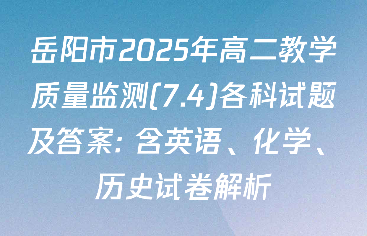 岳阳市2025年高二教学质量监测(7.4)各科试题及答案: 含英语、化学、历史试卷解析