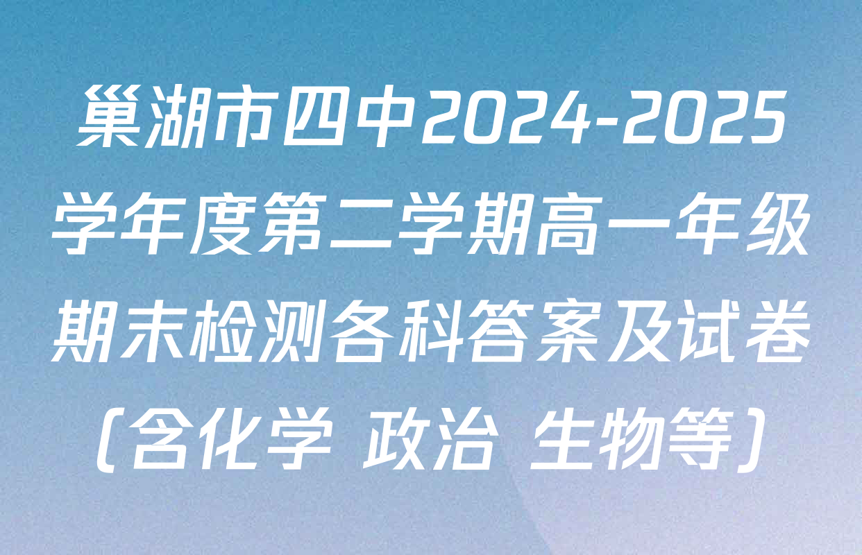 巢湖市四中2024-2025学年度第二学期高一年级期末检测各科答案及试卷（含化学 政治 生物等）