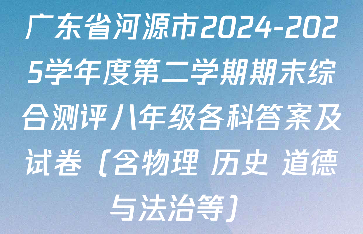 广东省河源市2024-2025学年度第二学期期末综合测评八年级各科答案及试卷（含物理 历史 道德与法治等）